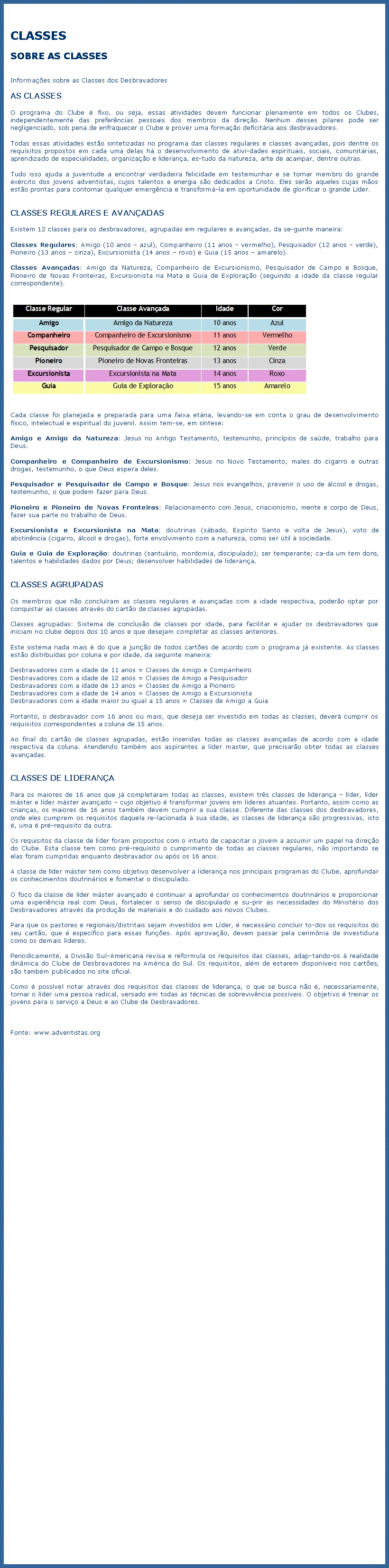 Caixa de texto: CLASSESSOBRE AS CLASSESInformaes sobre as Classes dos DesbravadoresAS CLASSESO programa do Clube  fixo, ou seja, essas atividades devem funcionar plenamente em todos os Clubes, independentemente das preferncias pessoais dos membros da direo. Nenhum desses pilares pode ser negligenciado, sob pena de enfraquecer o Clube e prover uma formao deficitria aos desbravadores.Todas essas atividades esto sintetizadas no programa das classes regulares e classes avanadas, pois dentre os requisitos propostos em cada uma delas h o desenvolvimento de atividades espirituais, sociais, comunitrias, aprendizado de especialidades, organizao e liderana, estudo da natureza, arte de acampar, dentre outras.Tudo isso ajuda a juventude a encontrar verdadeira felicidade em testemunhar e se tornar membro do grande exrcito dos jovens adventistas, cujos talentos e energia so dedicados a Cristo. Eles sero aqueles cujas mos esto prontas para contornar qualquer emergncia e transform-la em oportunidade de glorificar o grande Lder.CLASSES REGULARES E AVANADASExistem 12 classes para os desbravadores, agrupadas em regulares e avanadas, da seguinte maneira:Classes Regulares: Amigo (10 anos  azul), Companheiro (11 anos  vermelho), Pesquisador (12 anos  verde), Pioneiro (13 anos  cinza), Excursionista (14 anos  roxo) e Guia (15 anos  amarelo).Classes Avanadas: Amigo da Natureza, Companheiro de Excursionismo, Pesquisador de Campo e Bosque, Pioneiro de Novas Fronteiras, Excursionista na Mata e Guia de Explorao (seguindo a idade da classe regular correspondente).￼Cada classe foi planejada e preparada para uma faixa etria, levando-se em conta o grau de desenvolvimento fsico, intelectual e espiritual do juvenil. Assim tem-se, em sntese:Amigo e Amigo da Natureza: Jesus no Antigo Testamento, testemunho, princpios de sade, trabalho para Deus.Companheiro e Companheiro de Excursionismo: Jesus no Novo Testamento, males do cigarro e outras drogas, testemunho, o que Deus espera deles.Pesquisador e Pesquisador de Campo e Bosque: Jesus nos evangelhos, prevenir o uso de lcool e drogas, testemunho, o que podem fazer para Deus.Pioneiro e Pioneiro de Novas Fronteiras: Relacionamento com Jesus, criacionismo, mente e corpo de Deus, fazer sua parte no trabalho de Deus.Excursionista e Excursionista na Mata: doutrinas (sbado, Esprito Santo e volta de Jesus), voto de abstinncia (cigarro, lcool e drogas), forte envolvimento com a natureza, como ser til  sociedade.Guia e Guia de Explorao: doutrinas (santurio, mordomia, discipulado); ser temperante; cada um tem dons, talentos e habilidades dados por Deus; desenvolver habilidades de liderana.CLASSES AGRUPADASOs membros que no concluram as classes regulares e avanadas com a idade respectiva, podero optar por conquistar as classes atravs do carto de classes agrupadas.Classes agrupadas: Sistema de concluso de classes por idade, para facilitar e ajudar os desbravadores que iniciam no clube depois dos 10 anos e que desejam completar as classes anteriores.Este sistema nada mais  do que a juno de todos cartes de acordo com o programa j existente. As classes esto distribudas por coluna e por idade, da seguinte maneira:Desbravadores com a idade de 11 anos = Classes de Amigo e CompanheiroDesbravadores com a idade de 12 anos = Classes de Amigo a PesquisadorDesbravadores com a idade de 13 anos = Classes de Amigo a PioneiroDesbravadores com a idade de 14 anos = Classes de Amigo a ExcursionistaDesbravadores com a idade maior ou igual a 15 anos = Classes de Amigo a GuiaPortanto, o desbravador com 16 anos ou mais, que deseja ser investido em todas as classes, dever cumprir os requisitos correspondentes a coluna de 15 anos.Ao final do carto de classes agrupadas, esto inseridas todas as classes avanadas de acordo com a idade respectiva da coluna. Atendendo tambm aos aspirantes a lder master, que precisaro obter todas as classes avanadas.CLASSES DE LIDERANAPara os maiores de 16 anos que j completaram todas as classes, existem trs classes de liderana  lder, lder mster e lder mster avanado  cujo objetivo  transformar jovens em lderes atuantes. Portanto, assim como as crianas, os maiores de 16 anos tambm devem cumprir a sua classe. Diferente das classes dos desbravadores, onde eles cumprem os requisitos daquela relacionada  sua idade, as classes de liderana so progressivas, isto , uma  pr-requisito da outra.Os requisitos da classe de lder foram propostos com o intuito de capacitar o jovem a assumir um papel na direo do Clube. Esta classe tem como pr-requisito o cumprimento de todas as classes regulares, no importando se elas foram cumpridas enquanto desbravador ou aps os 16 anos.A classe de lder mster tem como objetivo desenvolver a liderana nos principais programas do Clube, aprofundar os conhecimentos doutrinrios e fomentar o discipulado.O foco da classe de lder mster avanado  continuar a aprofundar os conhecimentos doutrinrios e proporcionar uma experincia real com Deus, fortalecer o senso de discipulado e suprir as necessidades do Ministrio dos Desbravadores atravs da produo de materiais e do cuidado aos novos Clubes.Para que os pastores e regionais/distritais sejam investidos em Lder,  necessrio concluir todos os requisitos do seu carto, que  especfico para essas funes. Aps aprovao, devem passar pela cerimnia de investidura como os demais lderes.Periodicamente, a Diviso Sul-Americana revisa e reformula os requisitos das classes, adaptando-os  realidade dinmica do Clube de Desbravadores na Amrica do Sul. Os requisitos, alm de estarem disponveis nos cartes, so tambm publicados no site oficial.Como  possvel notar atravs dos requisitos das classes de liderana, o que se busca no , necessariamente, tornar o lder uma pessoa radical, versado em todas as tcnicas de sobrevivncia possveis. O objetivo  treinar os jovens para o servio a Deus e ao Clube de Desbravadores.Fonte: www.adventistas.org