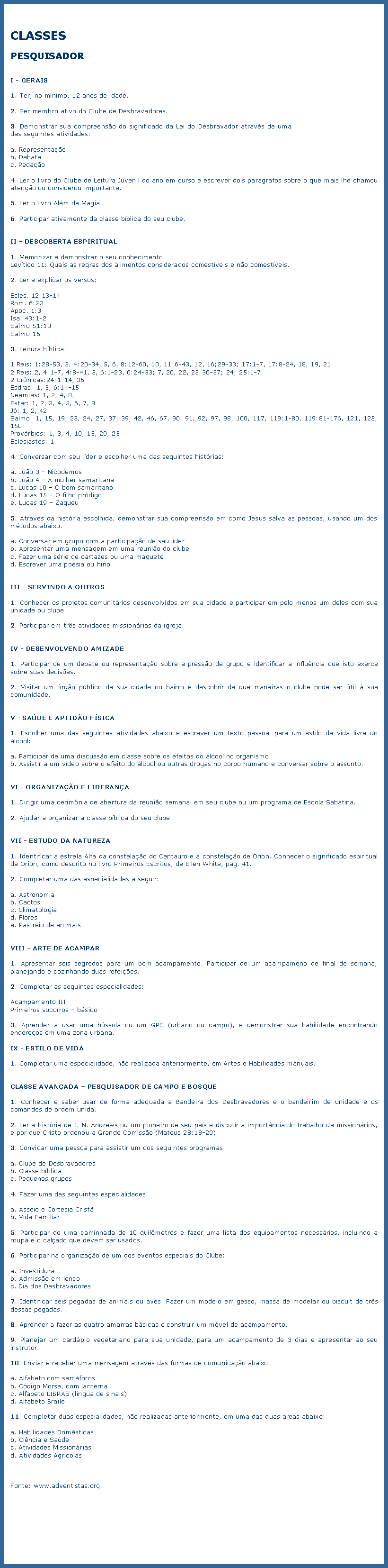 Caixa de texto: CLASSESPESQUISADORI - GERAIS1. Ter, no mnimo, 12 anos de idade.2. Ser membro ativo do Clube de Desbravadores.3. Demonstrar sua compreenso do significado da Lei do Desbravador atravs de uma das seguintes atividades:a. Representaob. Debatec. Redao4. Ler o livro do Clube de Leitura Juvenil do ano em curso e escrever dois pargrafos sobre o que mais lhe chamou ateno ou considerou importante.5. Ler o livro Alm da Magia.6. Participar ativamente da classe bblica do seu clube.II - DESCOBERTA ESPIRITUAL1. Memorizar e demonstrar o seu conhecimento:Levtico 11: Quais as regras dos alimentos considerados comestveis e no comestveis.2. Ler e explicar os versos:Ecles. 12:13-14Rom. 6:23Apoc. 1:3Isa. 43:1-2Salmo 51:10Salmo 163. Leitura bblica:1 Reis: 1:28-53, 3, 4:20-34, 5, 6, 8:12-60, 10, 11:6-43, 12, 16;29-33; 17:1-7, 17:8-24, 18, 19, 212 Reis: 2, 4:1-7, 4:8-41, 5, 6:1-23, 6:24-33; 7, 20, 22, 23:36-37; 24; 25:1-72 Crnicas:24:1-14, 36Esdras: 1, 3, 6:14-15Neemias: 1, 2, 4, 8,Ester: 1, 2, 3, 4, 5, 6, 7, 8J: 1, 2, 42Salmo: 1, 15, 19, 23, 24, 27, 37, 39, 42, 46, 67, 90, 91, 92, 97, 98, 100, 117, 119:1-80, 119:81-176, 121, 125, 150Provrbios: 1, 3, 4, 10, 15, 20, 25Eclesiastes: 14. Conversar com seu lder e escolher uma das seguintes histrias:a. Joo 3  Nicodemosb. Joo 4  A mulher samaritanac. Lucas 10  O bom samaritanod. Lucas 15  O filho prdigoe. Lucas 19  Zaqueu5. Atravs da histria escolhida, demonstrar sua compreenso em como Jesus salva as pessoas, usando um dos mtodos abaixo.a. Conversar em grupo com a participao de seu lderb. Apresentar uma mensagem em uma reunio do clubec. Fazer uma srie de cartazes ou uma maqueted. Escrever uma poesia ou hinoIII - SERVINDO A OUTROS1. Conhecer os projetos comunitrios desenvolvidos em sua cidade e participar em pelo menos um deles com sua unidade ou clube.2. Participar em trs atividades missionrias da igreja.IV - DESENVOLVENDO AMIZADE1. Participar de um debate ou representao sobre a presso de grupo e identificar a influncia que isto exerce sobre suas decises.2. Visitar um rgo pblico de sua cidade ou bairro e descobrir de que maneiras o clube pode ser til  sua comunidade.V - SADE E APTIDO FSICA1. Escolher uma das seguintes atividades abaixo e escrever um texto pessoal para um estilo de vida livre do lcool:a. Participar de uma discusso em classe sobre os efeitos do lcool no organismo.b. Assistir a um vdeo sobre o efeito do lcool ou outras drogas no corpo humano e conversar sobre o assunto.VI - ORGANIZAO E LIDERANA1. Dirigir uma cerimnia de abertura da reunio semanal em seu clube ou um programa de Escola Sabatina.2. Ajudar a organizar a classe bblica do seu clube.VII - ESTUDO DA NATUREZA1. Identificar a estrela Alfa da constelao do Centauro e a constelao de rion. Conhecer o significado espiritual de rion, como descrito no livro Primeiros Escritos, de Ellen White, pg. 41.2. Completar uma das especialidades a seguir:a. Astronomiab. Cactosc. Climatologiad. Florese. Rastreio de animaisVIII - ARTE DE ACAMPAR1. Apresentar seis segredos para um bom acampamento. Participar de um acampameno de final de semana, planejando e cozinhando duas refeies.2. Completar as seguintes especialidades:Acampamento IIIPrimeiros socorros  bsico3. Aprender a usar uma bssola ou um GPS (urbano ou campo), e demonstrar sua habilidade encontrando endereos em uma zona urbana.IX - ESTILO DE VIDA1. Completar uma especialidade, no realizada anteriormente, em Artes e Habilidades manuais.CLASSE AVANADA  PESQUISADOR DE CAMPO E BOSQUE1. Conhecer e saber usar de forma adequada a Bandeira dos Desbravadores e o bandeirim de unidade e os comandos de ordem unida.2. Ler a histria de J. N. Andrews ou um pioneiro de seu pas e discutir a importncia do trabalho de missionrios, e por que Cristo ordenou a Grande Comisso (Mateus 28:18-20).3. Convidar uma pessoa para assistir um dos seguintes programas:a. Clube de Desbravadoresb. Classe bblicac. Pequenos grupos4. Fazer uma das seguintes especialidades:a. Asseio e Cortesia Cristb. Vida Familiar5. Participar de uma caminhada de 10 quilmetros e fazer uma lista dos equipamentos necessrios, incluindo a roupa e o calado que devem ser usados.6. Participar na organizao de um dos eventos especiais do Clube:a. Investidurab. Admisso em lenoc. Dia dos Desbravadores7. Identificar seis pegadas de animais ou aves. Fazer um modelo em gesso, massa de modelar ou biscuit de trs dessas pegadas.8. Aprender a fazer as quatro amarras bsicas e construir um mvel de acampamento.9. Planejar um cardpio vegetariano para sua unidade, para um acampamento de 3 dias e apresentar ao seu instrutor.10. Enviar e receber uma mensagem atravs das formas de comunicao abaixo:a. Alfabeto com semforosb. Cdigo Morse, com lanternac. Alfabeto LIBRAS (lngua de sinais)d. Alfabeto Braile11. Completar duas especialidades, no realizadas anteriormente, em uma das duas areas abaixo:a. Habilidades Domsticasb. Cincia e Sadec. Atividades Missionriasd. Atividades AgrcolasFonte: www.adventistas.org