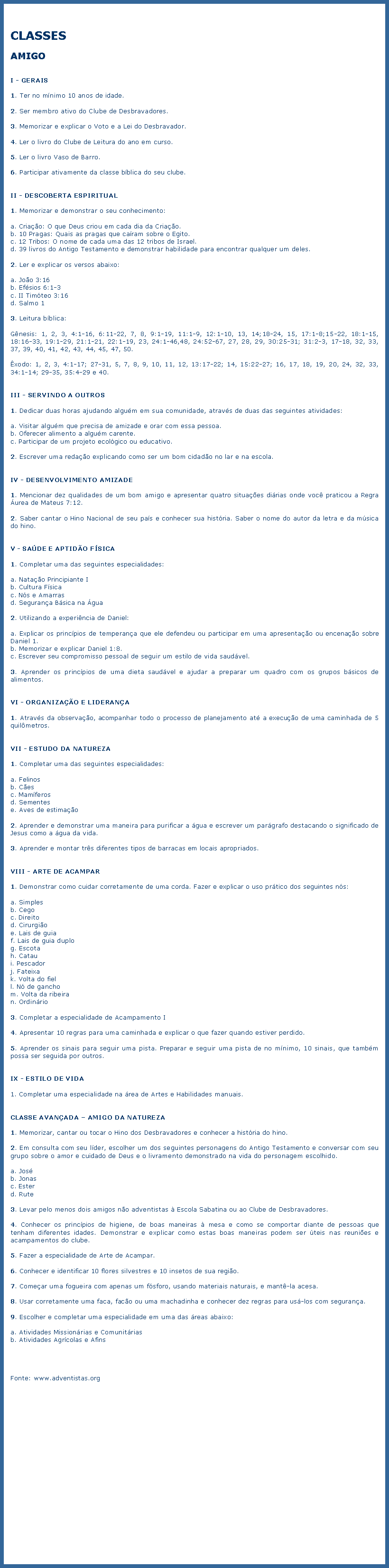 Caixa de texto: CLASSESAMIGOI - GERAIS1. Ter no mnimo 10 anos de idade.2. Ser membro ativo do Clube de Desbravadores.3. Memorizar e explicar o Voto e a Lei do Desbravador.4. Ler o livro do Clube de Leitura do ano em curso.5. Ler o livro Vaso de Barro.6. Participar ativamente da classe bblica do seu clube.II - DESCOBERTA ESPIRITUAL1. Memorizar e demonstrar o seu conhecimento:a. Criao: O que Deus criou em cada dia da Criao.b. 10 Pragas: Quais as pragas que caram sobre o Egito.c. 12 Tribos: O nome de cada uma das 12 tribos de Israel.d. 39 livros do Antigo Testamento e demonstrar habilidade para encontrar qualquer um deles.2. Ler e explicar os versos abaixo:a. Joo 3:16b. Efsios 6:1-3c. II Timteo 3:16d. Salmo 13. Leitura bblica:Gnesis: 1, 2, 3, 4:1-16, 6:11-22, 7, 8, 9:1-19, 11:1-9, 12:1-10, 13, 14;18-24, 15, 17:1-8;15-22, 18:1-15, 18:16-33, 19:1-29, 21:1-21, 22:1-19, 23, 24:1-46,48, 24:52-67, 27, 28, 29, 30:25-31; 31:2-3, 17-18, 32, 33, 37, 39, 40, 41, 42, 43, 44, 45, 47, 50.xodo: 1, 2, 3, 4:1-17; 27-31, 5, 7, 8, 9, 10, 11, 12, 13:17-22; 14, 15:22-27; 16, 17, 18, 19, 20, 24, 32, 33, 34:1-14; 29-35, 35:4-29 e 40.III - SERVINDO A OUTROS1. Dedicar duas horas ajudando algum em sua comunidade, atravs de duas das seguintes atividades:a. Visitar algum que precisa de amizade e orar com essa pessoa.b. Oferecer alimento a algum carente.c. Participar de um projeto ecolgico ou educativo.2. Escrever uma redao explicando como ser um bom cidado no lar e na escola.IV - DESENVOLVIMENTO AMIZADE1. Mencionar dez qualidades de um bom amigo e apresentar quatro situaes dirias onde voc praticou a Regra urea de Mateus 7:12.2. Saber cantar o Hino Nacional de seu pas e conhecer sua histria. Saber o nome do autor da letra e da msica do hino.V - SADE E APTIDO FSICA1. Completar uma das seguintes especialidades:a. Natao Principiante Ib. Cultura Fsicac. Ns e Amarrasd. Segurana Bsica na gua2. Utilizando a experincia de Daniel:a. Explicar os princpios de temperana que ele defendeu ou participar em uma apresentao ou encenao sobre Daniel 1.b. Memorizar e explicar Daniel 1:8.c. Escrever seu compromisso pessoal de seguir um estilo de vida saudvel.3. Aprender os princpios de uma dieta saudvel e ajudar a preparar um quadro com os grupos bsicos de alimentos.VI - ORGANIZAO E LIDERANA1. Atravs da observao, acompanhar todo o processo de planejamento at a execuo de uma caminhada de 5 quilmetros.VII - ESTUDO DA NATUREZA1. Completar uma das seguintes especialidades:a. Felinosb. Cesc. Mamferosd. Sementese. Aves de estimao2. Aprender e demonstrar uma maneira para purificar a gua e escrever um pargrafo destacando o significado de Jesus como a gua da vida.3. Aprender e montar trs diferentes tipos de barracas em locais apropriados.VIII - ARTE DE ACAMPAR1. Demonstrar como cuidar corretamente de uma corda. Fazer e explicar o uso prtico dos seguintes ns:a. Simplesb. Cegoc. Direitod. Cirurgioe. Lais de guiaf. Lais de guia duplog. Escotah. Cataui. Pescadorj. Fateixak. Volta do fiell. N de ganchom. Volta da ribeiran. Ordinrio3. Completar a especialidade de Acampamento I4. Apresentar 10 regras para uma caminhada e explicar o que fazer quando estiver perdido.5. Aprender os sinais para seguir uma pista. Preparar e seguir uma pista de no mnimo, 10 sinais, que tambm possa ser seguida por outros.IX - ESTILO DE VIDA1. Completar uma especialidade na rea de Artes e Habilidades manuais.CLASSE AVANADA  AMIGO DA NATUREZA1. Memorizar, cantar ou tocar o Hino dos Desbravadores e conhecer a histria do hino.2. Em consulta com seu lder, escolher um dos seguintes personagens do Antigo Testamento e conversar com seu grupo sobre o amor e cuidado de Deus e o livramento demonstrado na vida do personagem escolhido.a. Josb. Jonasc. Esterd. Rute3. Levar pelo menos dois amigos no adventistas  Escola Sabatina ou ao Clube de Desbravadores.4. Conhecer os princpios de higiene, de boas maneiras  mesa e como se comportar diante de pessoas que tenham diferentes idades. Demonstrar e explicar como estas boas maneiras podem ser teis nas reunies e acampamentos do clube.5. Fazer a especialidade de Arte de Acampar.6. Conhecer e identificar 10 flores silvestres e 10 insetos de sua regio.7. Comear uma fogueira com apenas um fsforo, usando materiais naturais, e mant-la acesa.8. Usar corretamente uma faca, faco ou uma machadinha e conhecer dez regras para us-los com segurana.9. Escolher e completar uma especialidade em uma das reas abaixo:a. Atividades Missionrias e Comunitriasb. Atividades Agrcolas e AfinsFonte: www.adventistas.org