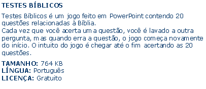 Caixa de texto: TESTES BBLICOSTestes Bblicos  um jogo feito em PowerPoint contendo 20 questes relacionadas  Bblia.Cada vez que voc acerta uma questo, voc  lavado a outra pergunta, mas quando erra a questo, o jogo comea novamente do incio. O intuito do jogo  chegar at o fim acertando as 20 questes.TAMANHO: 764 KBLNGUA: PortugusLICENA: Gratuito