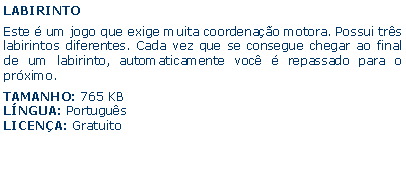 Caixa de texto: LABIRINTOEste  um jogo que exige muita coordenao motora. Possui trs labirintos diferentes. Cada vez que se consegue chegar ao final de um labirinto, automaticamente voc  repassado para o prximo.TAMANHO: 765 KBLNGUA: PortugusLICENA: Gratuito