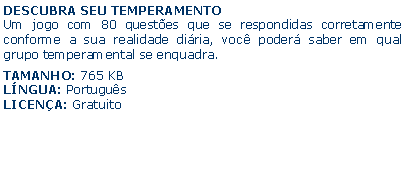 Caixa de texto: DESCUBRA SEU TEMPERAMENTOUm jogo com 80 questes que se respondidas corretamente conforme a sua realidade diria, voc poder saber em qual grupo temperamental se enquadra.TAMANHO: 765 KBLNGUA: PortugusLICENA: Gratuito