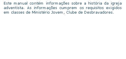 Caixa de texto: Este manual contm informaes sobre a histria da igreja adventista. As informaes cumprem os requisitos exigidos em classes de Ministrio Jovem, Clube de Desbravadores.