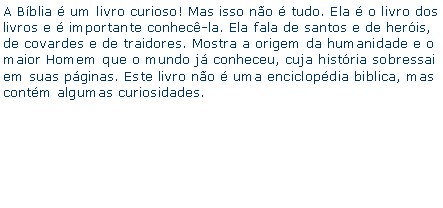 Caixa de texto: A Bblia  um livro curioso! Mas isso no  tudo. Ela  o livro dos livros e  importante conhec-la. Ela fala de santos e de heris, de covardes e de traidores. Mostra a origem da humanidade e o maior Homem que o mundo j conheceu, cuja histria sobressai em suas pginas. Este livro no  uma enciclopdia biblica, mas contm algumas curiosidades.