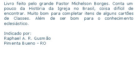 Caixa de texto: Livro feito pelo grande Pastor Michelson Borges. Conta um pouco da Histria da Igreja no Brasil, coisa difcil de encontrar. Muito bom para completar itens de alguns cartes de Classes. Alm de ser bom para o conhecimento eclesistico.Indicado por:Raphael A. R. GusmoPimenta Bueno - RO