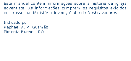 Caixa de texto: Este manual contm informaes sobre a histria da igreja adventista. As informaes cumprem os requisitos exigidos em classes de Ministrio Jovem, Clube de Desbravadores.Indicado por:Raphael A. R. GusmoPimenta Bueno - RO