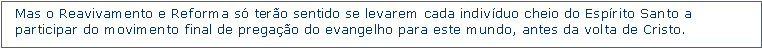 Caixa de texto: Mas o Reavivamento e Reforma s tero sentido se levarem cada indivduo cheio do Esprito Santo a participar do movimento final de pregao do evangelho para este mundo, antes da volta de Cristo.